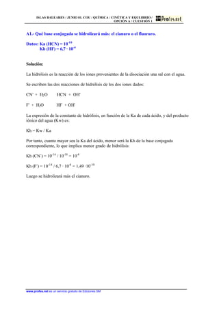 ISLAS BALEARES / JUNIO 01. COU / QUÍMICA / CINÉTICA Y EQULIBRIO /
OPCIÓN A / CUESTIÓN 1
www.profes.net es un servicio gratuito de Ediciones SM
A1.- Qué base conjugada se hidrolizará más: el cianuro o el fluoruro.
Datos: Ka (HCN) = 10-10
Kb (HF) = 6,7 · 10-4
Solución:
La hidrólisis es la reacción de los iones provenientes de la disociación una sal con el agua.
Se escriben las dos reacciones de hidrólisis de los dos iones dados:
CN-
+ H2O HCN + OH-
F-
+ H2O HF + OH-
La expresión de la constante de hidrólisis, en función de la Ka de cada ácido, y del producto
iónico del agua (Kw) es:
Kh = Kw / Ka
Por tanto, cuanto mayor sea la Ka del ácido, menor será la Kh de la base conjugada
correspondiente, lo que implica menor grado de hidrólisis:
Kh (CN-
) = 10-14
/ 10-10
= 10-4
Kh (F-
) = 10-14
/ 6,7 · 10-4
= 1,49 ·10-10
Luego se hidrolizará más el cianuro.
 
