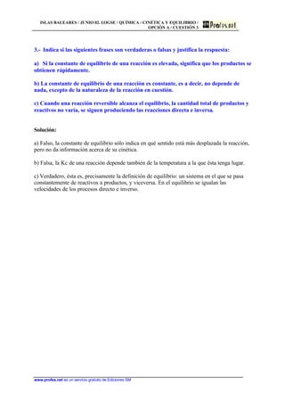 ISLAS BALEARES / JUNIO 02. LOGSE / QUÍMICA / CINÉTICA Y EQUILIBRIO /
OPCIÓN A / CUESTIÓN 3
www.profes.net es un servicio gratuito de Ediciones SM
3.- Indica si las siguientes frases son verdaderas o falsas y justifica la respuesta:
a) Si la constante de equilibrio de una reacción es elevada, significa que los productos se
obtienen rápidamente.
b) La constante de equilibrio de una reacción es constante, es a decir, no depende de
nada, excepto de la naturaleza de la reacción en cuestión.
c) Cuando una reacción reversible alcanza el equilibrio, la cantidad total de productos y
reactivos no varía, se siguen produciendo las reacciones directa e inversa.
Solución:
a) Falso, la constante de equilibrio sólo indica en qué sentido está más desplazada la reacción,
pero no da información acerca de su cinética.
b) Falsa, la Kc de una reacción depende también de la temperatura a la que ésta tenga lugar.
c) Verdadero, ésta es, precisamente la definición de equilibrio: un sistema en el que se pasa
constantemente de reactivos a productos, y viceversa. En el equilibrio se igualan las
velocidades de los procesos directo e inverso.
 