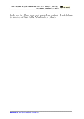COMUNIDAD DE ARAGÓN /SEPTIEMBRE/ 2004/ LOGSE / QUÍMICA / CINÉTICA
Y EQUILIBRIO / OPCIÓN 2/CUESTIÓN 3
Los dos iones Na+
y Cl-
provienen, respectivamente, de una base fuerte y de un ácido fuerte,
por tanto, no se hidrolizan. El pH es 7 y la afirmación es verdadera.
www.profes.net es un servicio gratuito de Ediciones SM
 