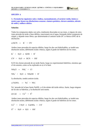ISLAS BALEARES / JUNIO 03. LOGSE / QUÍMICA / CINÉTICA Y EQUILIBRIO /
OPCIÓN A / CUESTIÓN Nº 1
www.profes.net es un servicio gratuito de Ediciones SM
OPCIÓN A
1.- Formula las siguientes sales e indica, razonadamente, el carácter ácido, básico o
neutro que tienen sus disoluciones acuosas: cianuro potásico, cloruro amónico, nitrato
de sodio y sulfuro cálcico.
Solución:
Todos los compuestos dados son sales, totalmente disociadas en sus iones, si alguno de estos
iones procede de ácido o base débiles, reaccionará con el agua, formando dicho compuesto de
origen, y dejando iones libres, que determinarán el carácter ácido (H+
) o básico (OH-
) de la
disolución:
a) KCN t K+
+ CN-
Ambos iones proceden de especies débiles, luego los dos son hidrolizables, se tendrá una
disolución neutra, débilmente ácida o básica, según el grado de hidrólisis de los iones.
K+
+ H2O ‡ KOH + H+
CN-
+ H2O ‡ HCN + OH-
b) El ión cloruro procede de un ácido fuerte, luego no experimentará hidrólisis, mientras que
el ión amonio, como se ha explicado en a) sí lo hará:
NH4Cl t NH4
+
+ Cl-
NH4
+
+ H2O ‡ NH4OH + H+
La disolución, tendrá carácter ácido.
c) NaNO3 t Na+
+ NO3
-
Na+
procede de la base fuerte NaOH, y el ión nitrato del ácido nítrico, fuerte, luego ninguno
de los dos se hidroliza, y la disolución será neutra.
d) CaS t Ca2+
+ S2-
Ambos iones proceden de especies débiles, luego los dos son hidrolizables, se tendrá una
disolución neutra, débilmente ácida o básica, según el grado de hidrólisis de los iones.
Ca2+
+ 2 H2O ‡ Ca(OH)2 + 2 H+
S2-
+ H2O ‡ H2S + OH-
 