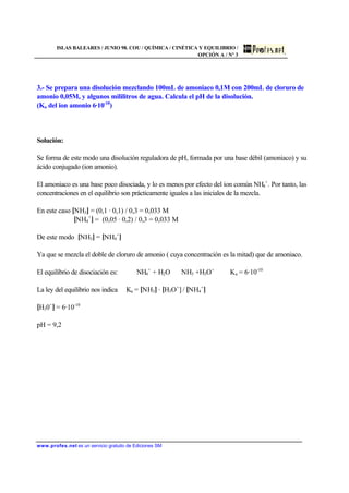 ISLAS BALEARES / JUNIO 98. COU / QUÍMICA / CINÉTICA Y EQUILIBRIO /
OPCIÓN A / Nº 3
www.profes.net es un servicio gratuito de Ediciones SM
3.- Se prepara una disolución mezclando 100mL de amoniaco 0,1M con 200mL de cloruro de
amonio 0,05M, y algunos mililitros de agua. Calcula el pH de la disolución.
(Ka del ion amonio 6·10-10
)
Solución:
Se forma de este modo una disolución reguladora de pH, formada por una base débil (amoniaco) y su
ácido conjugado (ion amonio).
El amoniaco es una base poco disociada, y lo es menos por efecto del ion común NH4
+
. Por tanto, las
concentraciones en el equilibrio son prácticamente iguales a las iniciales de la mezcla.
En este caso [NH3] = (0,1 · 0,1) / 0,3 = 0,033 M
[NH4
+
] = (0,05 · 0,2) / 0,3 = 0,033 M
De este modo [NH3] = [NH4
+
]
Ya que se mezcla el doble de cloruro de amonio ( cuya concentración es la mitad) que de amoniaco.
El equilibrio de disociación es: NH4
+
+ H2O ⇔ NH3 +H3O+
Ka = 6·10-10
La ley del equilibrio nos indica Ka = [NH3] · [H3O+
] / [NH4
+
]
[H30+
] = 6·10-10
pH = 9,2
 