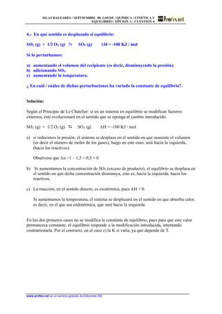 ISLAS BALEARES / SEPTIEMBRE 00. LOGSE / QUÍMICA / CINÉTICA Y
EQUILIBRIO / OPCION A / CUESTIÓN 4
www.profes.net es un servicio gratuito de Ediciones SM
4.- En qué sentido es desplazado el equilibrio:
SO2 (g) + 1/2 O2 (g) D SO3 (g) DH = -100 KJ / mol
Si lo perturbamos:
a) aumentando el volumen del recipiente (es decir, disminuyendo la presión).
b) adicionando SO3.
c) aumentando la temperatura.
¿ En cuál / cuáles de dichas perturbaciones ha variado la constante de equilibrio?.
Solución:
Según el Principio de Le Chatelier: si en un sistema en equilibrio se modifican factores
externos, éste evolucionará en el sentido que se oponga al cambio introducido.
SO2 (g) + 1/2 O2 (g) D SO3 (g) DH = -100 KJ / mol
a) si reducimos la presión, el sistema se desplaza en el sentido en que aumente el volumen
(es decir el número de moles de los gases), luego en este caso, será hacia la izquierda,
(hacia los reactivos).
Obsérvese que Dn =1 – 1,5 = 0,5  0
b) Si aumentamos la concentración de SO3 (exceso de producto), el equilibrio se desplaza en
el sentido en que dicha concentración disminuya, esto es, hacia la izquierda, hacia los
reactivos.
c) La reacción, en el sentido directo, es exotérmica, pues DH  0.
Si aumentamos la temperatura, el sistema se desplazará en el sentido en que absorba calor,
es decir, en el que sea endotérmica, que será hacia la izquierda.
En los dos primeros casos no se modifica la constante de equilibrio, pues para que este valor
permanezca constante, el equilibrio responde a la modificación introducida, intentando
contrarrestarla. Por el contrario, en el caso c) la K si varía, ya que depende de T.
 