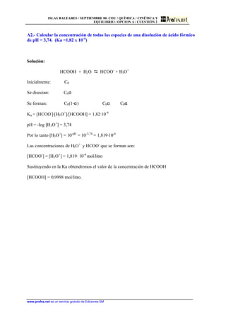 ISLAS BALEARES / SEPTIEMBRE 00. COU / QUÍMICA / CINÉTICA Y
EQUILIBRIO / OPCION A / CUESTIÓN 2
www.profes.net es un servicio gratuito de Ediciones SM
A2.- Calcular la concentración de todas las especies de una disolución de ácido fórmico
de pH = 3,74. (Ka =1,82 x 10-4
)
Solución:
HCOOH + H2O D HCOO-
+ H3O+
Inicialmente: C0
Se disocian: C0α
Se forman: C0(1-α) C0α C0α
Ka = [HCOO-
]·[H3O+
]/[HCOOH] = 1,82·10-4
pH = -log [H3O+
] = 3,74
Por lo tanto [H3O+
] = 10-pH
= 10-3,74
= 1,819·10-4
Las concentraciones de H3O+
y HCOO-
que se forman son:
[HCOO-
] = [H3O+
] = 1,819· 10-4
mol/litro
Sustituyendo en la Ka obtendremos el valor de la concentración de HCOOH
[HCOOH] = 0,9998 mol/litro.
 