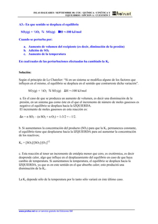 ISLAS BALEARES / SEPTIEMBRE 00. COU / QUÍMICA / CINÉTICA Y
EQUILIBRIO / OPCION A / CUESTIÓN 3
www.profes.net es un servicio gratuito de Ediciones SM
A3.- En que sentido se desplaza el equilibrio
SO2(g) + ½O2 DD SO3(g) ∆∆H =-100 kJ/mol
Cuando se perturba por:
a. Aumento de volumen del recipiente (es decir, diminución de la presión)
b. Adición de SO3
c. Aumento de la temperatura
En cual/cuales de las perturbaciones efectuadas ha cambiado la Kc
Solución:
Según el principio de Le Chatelier: “Si en un sistema se modifica alguno de los factores que
influyen en el mismo, el equilibrio se desplaza en el sentido que contrarreste dicha variación”.
SO2(g) + ½O2 D SO3(g) ∆H =-100 kJ/mol
a. En el caso de que se produzca un aumento de volumen, es decir una disminución de la
presión, en un sistema gas como éste en el que el incremento de número de moles gaseosos es
negativo el equilibrio se desplaza hacia la IZQUIERDA.
El incremento de moles gaseosos en esta reacción es:
∆n = n SO3 – (n SO2 + n O2) = 1-3/2 = - 1/2.
b. Si aumentamos la concentración del producto (SO3) para que la Kc permanezca constante,
el equilibrio tiene que desplazarse hacia la IZQUIERDA para así aumentar la concentración
de los reactivos;
Kc = [SO3]/[SO2]·[O2]1/2
c. Esta reacción al tener un incremento de entalpía menor que cero, es exotérmica, es decir
desprende calor, algo que influye en el desplazamiento del equilibrio en caso de que haya
cambio de temperatura. Si aumentamos la temperatura, el equilibrio se desplaza hacia la
IZQUIERDA, ya que es en este sentido en el que absorbe calor; esto producirá una
disminución de la Kc.
La Kc depende sólo de la temperatura por lo tanto sólo variará en éste último caso.
 