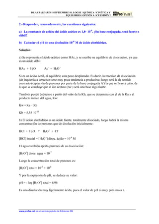 ISLAS BALEARES / SEPTIEMBRE 01. LOGSE / QUÍMICA / CINÉTICA Y
EQUILIBRIO / OPCIÓN A / CUESTIÓN 2
www.profes.net es un servicio gratuito de Ediciones SM
2.- Responder, razonadamente, las cuestiones siguientes:
a) La constante de acidez del ácido acético es 1,8· 10-5
. ¿Su base conjugada, será fuerte o
débil?
b) Calcular el pH de una disolución 10-8
M de ácido clorhídrico.
Solución:
a) Se representa el ácido acético como HAc, y se escribe su equilibrio de disociación, ya que
es un ácido débil:
HAc + H2O Ac-
+ H3O+
Si es un ácido débil, el equilibrio esta poco desplazado. Es decir, la reacción de disociación
(de izquierda a derecha) tiene muy poca tendencia a producirse, luego será la de sentido
contrario (captación de protones por parte de la base conjugada A-
) la que se lleve a cabo: de
lo que se concluye que el ión acetato (Ac-
) será una base algo fuerte.
También puede deducirse a partir del valor de la Kb, que se determina con el de la Ka y el
producto iónico del agua, Kw:
Kw = Ka · Kb
Kb = 5,55· 10-10
b) El ácido clorhídrico es un ácido fuerte, totalmente disociado, luego habrá la misma
concentración de protones que de disolución inicialmente:
HCl + H2O τ H3O+
+ Cl-
[HCl] inicial = [H3O+
] disoc. ácido = 10-8
M
El agua también aporta protones de su disociación:
[H3O+
] disoc. agua = 10-7
Luego la concentración total de protones es:
[H3O+
] total = 10-7
+ 10-8
Y por la expresión de pH, se deduce su valor:
pH = - log [H3O+
] total = 6,96
Es una disolución muy ligeramente ácida, pues el valor de pH es muy próximo a 7.
 