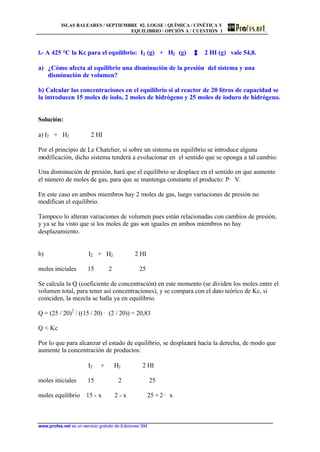 ISLAS BALEARES / SEPTIEMBRE 02. LOGSE / QUÍMICA / CINÉTICA Y
EQUILIBRIO / OPCIÓN A / CUESTIÓN 1
www.profes.net es un servicio gratuito de Ediciones SM
l.- A 425 °C la Kc para el equilibrio: I2 (g) + H2 (g) 2 HI (g) vale 54,8.
a) ¿Cómo afecta al equilibrio una disminución de la presión del sistema y una
disminución de volumen?
b) Calcular las concentraciones en el equilibrio si al reactor de 20 litros de capacidad se
la introducen 15 moles de iodo, 2 moles de hidrógeno y 25 moles de ioduro de hidrógeno.
Solución:
a) I2 + H2 2 HI
Por el principio de Le Chatelier, si sobre un sistema en equilibrio se introduce alguna
modificación, dicho sistema tenderá a evolucionar en el sentido que se oponga a tal cambio:
Una disminución de presión, hará que el equilibrio se desplace en el sentido en que aumente
el número de moles de gas, para que se mantenga constante el producto: P· V.
En este caso en ambos miembros hay 2 moles de gas, luego variaciones de presión no
modifican el equilibrio.
Tampoco lo alteran variaciones de volumen pues están relacionadas con cambios de presión,
y ya se ha visto que si los moles de gas son iguales en ambos miembros no hay
desplazamiento.
b) I2 + H2 2 HI
moles iniciales 15 2 25
Se calcula la Q (coeficiente de concentración) en este momento (se dividen los moles entre el
volumen total, para tener así concentraciones), y se compara con el dato teórico de Kc, si
coinciden, la mezcla se halla ya en equilibrio.
Q = (25 / 20)2
/ ((15 / 20) · (2 / 20)) = 20,83
Q  Kc
Por lo que para alcanzar el estado de equilibrio, se desplazará hacia la derecha, de modo que
aumente la concentración de productos:
I2 + H2 2 HI
moles iniciales 15 2 25
moles equilibrio 15 - x 2 - x 25 +2 · x
 