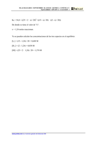 ISLAS BALEARES / SEPTIEMBRE 02. LOGSE / QUÍMICA / CINÉTICA Y
EQUILIBRIO / OPCIÓN A / CUESTIÓN 1
www.profes.net es un servicio gratuito de Ediciones SM
Kc = 54,8 = ((25 + 2 · x) / 20)2
/ ((15 - x) / 20) · ((2 - x) / 20))
De donde se tiene el valor de x:
x = 1,24 moles reaccionan.
Ya se pueden calcular las concentraciones de las tres especies en el equilibrio:
[I2 ] = (15 - 1,24) / 20 = 0,688 M
[H2 ] = (2 - 1,24) = 0,038 M
[HI] = (25 + 2 · 1,24) / 20 = 1,374 M
 
