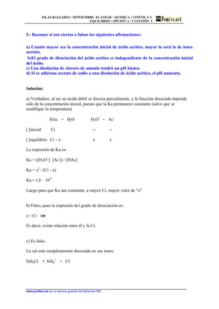 ISLAS BALEARES / SEPTIEMBRE 02. LOGSE / QUÍMICA / CINÉTICA Y
EQUILIBRIO / OPCIÓN A / CUESTIÓN 5
www.profes.net es un servicio gratuito de Ediciones SM
5.- Razonar si son ciertas o falsas las siguientes afirmaciones:
a) Cuanto mayor sea la concentración inicial de ácido acético, mayor lo será la de iones
acetato.
b)El grado de disociación del ácido acético es independiente de la concentración inicial
del ácido.
c) Una disolución de cloruro de amonio tendrá un pH básico.
d) Si se adiciona acetato de sodio a una disolución de ácido acético, el pH aumenta.
Solución:
a) Verdadero, al ser un ácido débil se disocia parcialmente, y la fracción disociada depende
sólo de la concentración inicial, puesto que la Ka permanece constante (salvo que se
modifique la temperatura)
HAc + H2O H3O+
+ Ac-
[ ]inicial Ci -- --
[ ]equilibrio Ci - x x x
La expresión de Ka es:
Ka = ([H3O+
]· [Ac-
]) / [HAc]
Ka = x2
/ (Ci - x)
Ka = 1,8 · 10-5
Luego para que Ka sea constante, a mayor Ci, mayor valor de x
b) Falso, pues la expresión del grado de disociación es:
x = Ci · a
Es decir, existe relación entre él y la Ci.
c) Es falso.
La sal está completamente disociada en sus iones:
NH4Cl τ NH4
+
+ Cl-
 