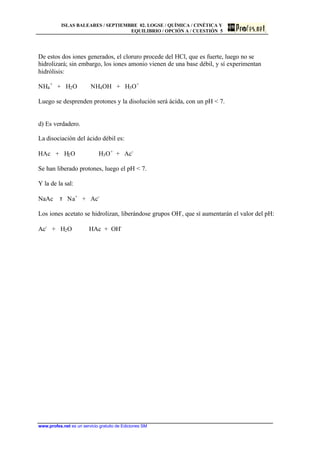 ISLAS BALEARES / SEPTIEMBRE 02. LOGSE / QUÍMICA / CINÉTICA Y
EQUILIBRIO / OPCIÓN A / CUESTIÓN 5
www.profes.net es un servicio gratuito de Ediciones SM
De estos dos iones generados, el cloruro procede del HCl, que es fuerte, luego no se
hidrolizará; sin embargo, los iones amonio vienen de una base débil, y sí experimentan
hidrólisis:
NH4
+
+ H2O NH4OH + H3O+
Luego se desprenden protones y la disolución será ácida, con un pH  7.
d) Es verdadero.
La disociación del ácido débil es:
HAc + H2O H3O+
+ Ac-
Se han liberado protones, luego el pH  7.
Y la de la sal:
NaAc τ Na+
+ Ac-
Los iones acetato se hidrolizan, liberándose grupos OH-
, que sí aumentarán el valor del pH:
Ac-
+ H2O HAc + OH-
 