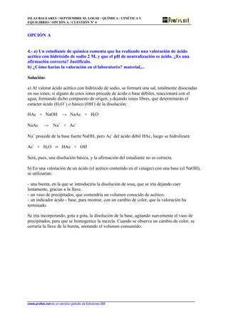 ISLAS BALEARES / SEPTIEMBRE 03. LOGSE / QUÍMICA / CINÉTICA Y
EQUILIBRIO / OPCIÓN A / CUESTIÓN Nº 4
www.profes.net es un servicio gratuito de Ediciones SM
OPCIÓN A
4.- a) Un estudiante de química comenta que ha realizado una valoración de ácido
acético con hidróxido de sodio 2 M, y que el pH de neutralización es ácido. ¿Es una
afirmación correcta? Justifícalo.
b) ¿Cómo harías la valoración en el laboratorio? material,...
Solución:
a) Al valorar ácido acético con hidróxido de sodio, se formará una sal, totalmente disociadas
en sus iones, si alguno de estos iones procede de ácido o base débiles, reaccionará con el
agua, formando dicho compuesto de origen, ydejando iones libres, que determinarán el
carácter ácido (H3O+
) o básico (OH-
) de la disolución:
HAc + NaOH t NaAc + H2O
NaAc t Na+
+ Ac-
Na+
procede de la base fuerte NaOH, pero Ac-
del ácido débil HAc, luego se hidrolizará:
Ac-
+ H2O ‡ HAc + OH-
Será, pues, una disolución básica, y la afirmación del estudiante no es correcta.
b) En una valoración de un ácido (el acético contenido en el vinagre) con una base (el NaOH),
se utilizarían:
- una bureta, en la que se introduciría la disolución de sosa, que se iría dejando caer
lentamente, gracias a la llave.
- un vaso de precipitados, que contendría un volumen conocido de acético.
- un indicador ácido - base, para mostrar, con un cambio de color, que la valoración ha
terminado.
Se iría incorporando, gota a gota, la disolución de la base, agitando suavemente el vaso de
precipitados, para que se homogenice la mezcla. Cuando se observa un cambio de color, se
cerraría la llave de la bureta, anotando el volumen consumido.
 