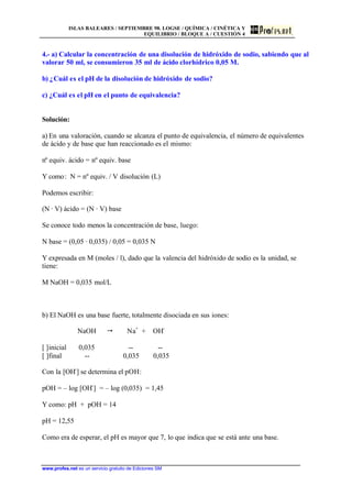 ISLAS BALEARES / SEPTIEMBRE 98. LOGSE / QUÍMICA / CINÉTICA Y
EQUILIBRIO / BLOQUE A / CUESTIÓN 4
www.profes.net es un servicio gratuito de Ediciones SM
4.- a) Calcular la concentración de una disolución de hidróxido de sodio, sabiendo que al
valorar 50 ml, se consumieron 35 ml de ácido clorhídrico 0,05 M.
b) ¿Cuál es el pH de la disolución de hidróxido de sodio?
c) ¿Cuál es el pH en el punto de equivalencia?
Solución:
a) En una valoración, cuando se alcanza el punto de equivalencia, el número de equivalentes
de ácido y de base que han reaccionado es el mismo:
nº equiv. ácido = nº equiv. base
Y como: N = nº equiv. / V disolución (L)
Podemos escribir:
(N · V) ácido = (N · V) base
Se conoce todo menos la concentración de base, luego:
N base = (0,05 · 0,035) / 0,05 = 0,035 N
Y expresada en M (moles / l), dado que la valencia del hidróxido de sodio es la unidad, se
tiene:
M NaOH = 0,035 mol/L
b) El NaOH es una base fuerte, totalmente disociada en sus iones:
NaOH  Na+
+ OH-
[ ]inicial 0,035 -- --
[ ]final -- 0,035 0,035
Con la [OH-
] se determina el pOH:
pOH = – log [OH-
] = – log (0,035) = 1,45
Y como: pH + pOH = 14
pH = 12,55
Como era de esperar, el pH es mayor que 7, lo que indica que se está ante una base.
 