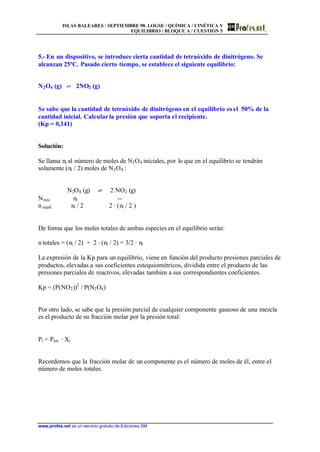 ISLAS BALEARES / SEPTIEMBRE 98. LOGSE / QUÍMICA / CINÉTICA Y
EQUILIBRIO / BLOQUE A / CUESTIÓN 5
www.profes.net es un servicio gratuito de Ediciones SM
5.- En un dispositivo, se introduce cierta cantidad de tetraóxido de dinitrógeno. Se
alcanzan 25ºC. Pasado cierto tiempo, se establece el siguiente equilibrio:
N2O4 (g) l 2NO2 (g)
Se sabe que la cantidad de tetraóxido de dinitrógeno en el equilibrio es el 50% de la
cantidad inicial. Calcularla presión que soporta el recipiente.
(Kp = 0,141)
Solución:
Se llama ni al número de moles de N2O4 iniciales, por lo que en el equilibrio se tendrán
solamente (ni / 2) moles de N2O4 :
N2O4 (g) l 2 NO2 (g)
Ninic. ni --
n equil. ni / 2 2 · (ni / 2 )
De forma que los moles totales de ambas especies en el equilibrio serán:
n totales = (ni / 2) + 2 · (ni / 2) = 3/2 · ni
La expresión de la Kp para un equilibrio, viene en función del producto presiones parciales de
productos, elevadas a sus coeficientes estequiométricos, dividida entre el producto de las
presiones parciales de reactivos, elevadas tambien a sus correspondientes coeficientes.
Kp = (P(NO2))2
/ P(N2O4)
Por otro lado, se sabe que la presión parcial de cualquier componente gaseoso de una mezcla
es el producto de su fracción molar por la presión total:
Pi = Ptot. · Xi
Recordemos que la fracción molar de un componente es el número de moles de él, entre el
número de moles totales.
 