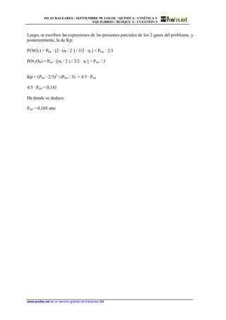 ISLAS BALEARES / SEPTIEMBRE 98. LOGSE / QUÍMICA / CINÉTICA Y
EQUILIBRIO / BLOQUE A / CUESTIÓN 5
www.profes.net es un servicio gratuito de Ediciones SM
Luego, se escriben las expresiones de las presiones parciales de los 2 gases del problema, y
posteriormente, la de Kp:
P(NO2) = Ptot · [2 · (ni / 2 ) / 3/2 · ni ] = Ptot · 2/3
P(N2O4) = Ptot · [(ni / 2 ) / 3/2 · ni ] = Ptot / 3
Kp = (Ptot · 2/3)2
/ (Ptot / 3) = 4/3 · Ptot
4/3 · Ptot = 0,141
De donde se deduce:
Ptot = 0,105 atm
 