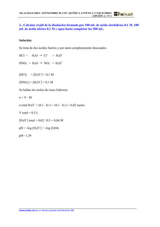 ISLAS BALEARES / SEPTIEMBRE 98. COU /QUÍMICA /CINÉTICA Y EQUILIBRIO
/ OPCIÓN A / Nº 2
www.profes.net es un servicio gratuito de Ediciones SM
2.- Calcular el pH de la disolución formada por 100 mL de ácido clorhídrico 0,1 M, 100
mL de ácido nítrico 0,1 M y agua hasta completar los 500 mL.
Solución:
Se trata de dos ácidos fuertes y por tanto completamente disociados.
HCl + H2O  Cl-
+ H3O+
HNO3 + H2O  NO3
-
+ H3O+
[HCl] = [H3O+
] = 0,1 M
[HNO3] = [H3O+
] = 0,1 M
Se hallan los moles de iones hidronio:
n = V · M
n total H3O+
= (0,1 · 0,1) + (0,1 · 0,1) = 0,02 moles
V total = 0,5 L
[H3O+
] total = 0,02 / 0,5 = 0,04 M
pH = -log [H3O+
] = -log (0,04)
pH= 1,39
 