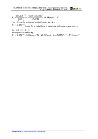 COMUNIDAD DE ARAGÓN /SEPTIEMBRE/ 2004/ LOGSE / QUÍMICA / CINÉTICA
Y EQUILIBRIO / OPCIÓN 2/CUESTIÓN 5
[ ] ( ) ( )
( )
1/2 1/ 2
2 2 1/ 2
3
[ ] 0,208 0,104
0,44( / )
0,152
C
SO O
K m
SO
×
= = =
⎡ ⎤⎣ ⎦
oles L
Para calcular Kp, utilizamos la relación entre Kc y Kp:
( ) n
P CK K RT ∆
=
Siendo ∆n la variación en el número de moles, que en este caso es:
∆n = (1/2 + 1) – 1 = ½
Sustituyendo se obtiene Kp
1/ 2 1/2 1/ 2
( ) 0,44( / ) [(0,082 · / · )(473 )] 2,748( .)n
P CK K RT moles L atm L K mol K atm∆
= = =
www.profes.net es un servicio gratuito de Ediciones SM
 
