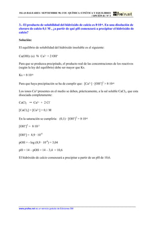 ISLAS BALEARES / SEPTIEMBRE 98. COU /QUÍMICA /CINÉTICA Y EQUILIBRIO
/ OPCIÓN B / Nº 3
www.profes.net es un servicio gratuito de Ediciones SM
3.- El producto de solubilidad del hidróxido de calcio es 8·10-6. En una disolución de
cloruro de calcio 0,1 M , ¿a partir de qué pH comenzará a precipitar el hidróxido de
calcio?
Solución:
El equilibrio de solubilidad del hidróxido insoluble es el siguiente:
Ca(OH)2 (s) D Ca2+ + 2 OH-
Para que se produzca precipitado, el producto real de las concentraciones de los reactivos
(según la ley del equilibrio) debe ser mayor que Ks.
Ks = 8·10-6
Para que haya precipitación se ha de cumplir que: [Ca2+] · [OH-]2
 8·10-6
Los iones Ca2+presentes en el medio se deben, prácticamente, a la sal soluble CaCl2, que esta
disociada completamente:
CaCl2  Ca2+ + 2 Cl-
[CaCl2] = [Ca2+] = 0,1 M
En la saturación se cumpliría: (0,1) · [OH-]2
= 8·10-6
[OH-]2
= 8·10-7
[OH-] = 8,9 · 10-4
pOH = - log (8,9 · 10-4
) = 3,04
pH = 14 – pOH = 14 – 3,4 = 10,6
El hidróxido de calcio comenzará a precipitar a partir de un pH de 10,6.
 