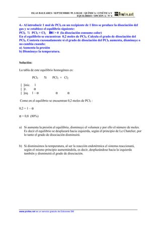 ISLAS BALEARES / SEPTIEMBRE 99. LOGSE / QUÍMICA / CINÉTICA Y
EQUILIBRIO / OPCIÓN A / Nº 4
www.profes.net es un servicio gratuito de Ediciones SM
4.- Al introducir 1 mol de PCl5 en un recipiente de 1 litro se produce la disociación del
gas y se establece el equilibrio siguiente:
PCl5 D PCl3 + Cl2 ∆H  0 (la disociación consume calor)
En el equilibrio se encuentran 0,2 moles de PCl5. Calcula el grado de disociación del
PCl5. Contesta razonadamente si el grado de disociación del PCl5 aumenta, disminuye o
no cambia cuando:
a) Aumenta la presión
b) Disminuye la temperatura.
Solución:
La tabla de este equilibrio homogéneo es:
PCl5 D PCl3 + Cl2
[ ]inic. 1
[ ]r. α
[ ]eq. 1 – α α α
Como en el equilibrio se encuentran 0,2 moles de PCl5 :
0,2 = 1 – α
α = 0,8 (80%)
a) Si aumenta la presión el equilibrio, disminuye el volumen y por ello el número de moles.
Es decir el equilibrio se desplazará hacia izquierda, según el principio de Le Chatelier, por
lo tanto el grado de disociación disminuirá.
b) Si disminuimos la temperatura, al ser la reacción endotérmica el sistema reaccionará,
según el mismo principio aumentándola, es decir, desplazándose hacia la izquierda
también y disminuirá el grado de disociación.
 