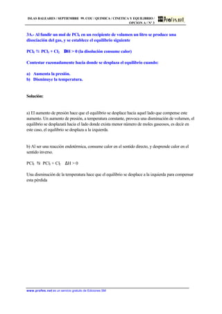 ISLAS BALEARES / SEPTIEMBRE 99. COU / QUIMICA / CINETICA Y EQUILIBRIO /
OPCION A / Nº 3
www.profes.net es un servicio gratuito de Ediciones SM
3A.- Al fundir un mol de PCl5 en un recipiente de volumen un litro se produce una
disociación del gas, y se establece el equilibrio siguiente
PCl5 D PCl3 + Cl2 ∆H  0 (la disolución consume calor)
Contestar razonadamente hacia donde se desplaza el equilibrio cuando:
a) Aumenta la presión.
b) Disminuye la temperatura.
Solución:
a) El aumento de presión hace que el equilibrio se desplace hacia aquel lado que compense este
aumento. Un aumento de presión, a temperatura constante, provoca una disminución de volumen, el
equilibrio se desplazará hacia el lado donde exista menor número de moles gaseosos, es decir en
este caso, el equilibrio se desplaza a la izquierda.
b) Al ser una reacción endotérmica, consume calor en el sentido directo, y desprende calor en el
sentido inverso.
PCl5 D PCl3 + Cl2 ∆H  0
Una disminución de la temperatura hace que el equilibrio se desplace a la izquierda para compensar
esta pérdida
 