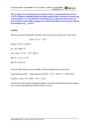 ISLAS BALEARES / SEPTIEMBRE 99. COU / QUIMICA / CINETICA Y EQUILIBRIO /
OPCION B / Nº 3.
www.profes.net es un servicio gratuito de Ediciones SM
3B.- Se dispone de una disolución que contiene Ca (II). La concentración de este ion es
2·10-3
M. Calcular la cantidad máxima de sulfato potásico sólido, expresada en gramos, que
se puede añadir a 2 L de la disolución mencionada que nos permita asegurar que no se
forma sulfato de calcio sólido. Suponga que la adición del sólido no incrementa el volumen
de la disolución (Kps = 2,5·10-5
)
Solución:
Para que no aparezca precipitado el producto ionico Q tiene que ser menor que el valor de Kps
CaSO4 D Ca+2
+ SO4
-2
Siendo Q = [Ca+2
] · [SO4
-2
]
Kps  [Ca+2
][SO4
-2
]
Por lo tanto: 2,5·10-5
 2·10-3
· [SO4
-2
]
[SO4
-2
]  2,5·10-5
/ 2·10-3
[SO4
-2
]  0,0125 M
Como el sulfato potásico es una sal soluble se disocia completamente de manera que :
moles máximos de SO4
-2
= moles máximos de K2SO4 = M · V = 0,0125 · 2 = 0,025 moles
m K2SO4 = moles · Pm = 0,025 · 174,3 = 4,36 g
El máximo de sulfato potásico que pueden añadirse a los 2 litros de disolución inicial para asegurar
que no se forma precipitado de sulfato de calcio, son 4,36 g.
 