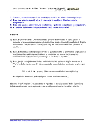 ISLAS BALEARES / JUNIO 98. LOGSE / QUÍMICA / CINÉTICA Y EQUILIBRIO /
OPCIÓN A / Nº 3
www.profes.net es un servicio gratuito de Ediciones SM
3.- Conteste, razonadamente, si son verdaderas o falsas las afirmaciones siguientes:
a) Para una reacción endotérmica, la constante de equilibrio disminuye con la
temperatura.
b) Para una reacción exotérmica, la constante de equilibrio aumenta con la temperatura.
c) En general, la constante de equilibrio no varía con la temperatura.
Solución:
a) Falso. El principio de Le Chatelier confirma que esta afirmación no es cierta, ya que al
aumentar la temperatura desplazamos el equilibrio de la reacción endotérmica hacia la derecha,
aumentan las concentraciones de los productos y por tanto aumenta el valor constante de
equilibrio.
b) Falso. Esta afirmación tampoco es correcta, ya que al aumentar la temperatura desplazamos el
equilibrio de la reacción exotérmica hacia la izquierda y por tanto se incrementan las
concentraciones de los reactivos y disminuye la constante de equilibrio.
c) Falsa, ya que la temperatura sí influye en la constante del equilibrio. Según la ecuación de
Van´t Hoff , la relación entre T y otras magnitudes termodinámicas implicadas en el proceso
es:
∆G0
= - RTLnK (siendo K la constante termodinámica de equilibrio)
En un proceso donde sólo participen gases ideales esta constante es Kp.
Principio de Le Chatelier: Si en un sistema en equilibrio se modifica alguno de los factores que
influyen en el mismo, éste se desplazará en el sentido que se contrarreste dicha variación.
 