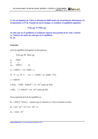 ISLAS BALEARES / JUNIO 98. LOGSE / QUÍMICA / CINÉTICA Y EQUILIBRIO /
OPCIÓN A / Nº 5
www.profes.net es un servicio gratuito de Ediciones SM
5.- En un depósito de 1 litro se introducen 0,003 moles de tetraóxido de dinitrógeno. Se
termostatiza a 273 K. Pasado un cierto tiempo, se establece el equilibrio siguiente:
N2O4 (g) 2NO2 (g)
Se sabe que en el equilibrio el recipiente soporta una presión de 0,1 atm. Calcule:
a) Número de moles de cada gas en el equilibrio.
b) Ke.
Solución:
a) Es un equilibrio homogéneo en fase gaseosa:
N2O4 (g) 2NO2 (g)
no 0,003
nr x
neq 0,003-x 2x
nT = 0,003-x + 2x = 0,003 + x
PT · V = nT · R · T 0,1 · 1 = (0,003 + x) · (0,082 · 273)
x = 0,00147
n N2O4 = 0,003 – 0,00147 = 1,5 · 10-3
moles de N2O4
n NO2 = 2 · 0,00147 = 2,9 · 10-3
moles de NO2
b) La expresión de la K de equilibrio es:
Kc = [NO2]2
/ [N2O4] y puesto que el volumen es 1 litro al sustituir se tiene:
Kc = (2,9 · 10-3
/ 1)2
/ (1,5 · 10-3
/ 1)
Kc = 5,616 · 10-3
 