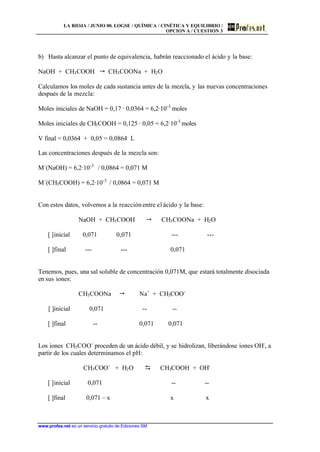 LA RIOJA / JUNIO 00. LOGSE / QUÍMICA / CINÉTICA Y EQUILIBRIO /
OPCION A / CUESTIÓN 3
www.profes.net es un servicio gratuito de Ediciones SM
b) Hasta alcanzar el punto de equivalencia, habrán reaccionado el ácido y la base:
NaOH + CH3COOH  CH3COONa + H2O
Calculamos los moles de cada sustancia antes de la mezcla, y las nuevas concentraciones
después de la mezcla:
Moles iniciales de NaOH = 0,17 · 0,0364 = 6,2·10-3
moles
Moles iniciales de CH3COOH = 0,125 · 0,05 = 6,2·10-3
moles
V final = 0,0364 + 0,05 = 0,0864 L
Las concentraciones después de la mezcla son:
M´(NaOH) = 6,2·10-3
/ 0,0864 = 0,071 M
M´(CH3COOH) = 6,2·10-3
/ 0,0864 = 0,071 M
Con estos datos, volvemos a la reacciónentre el ácido y la base:
NaOH + CH3COOH  CH3COONa + H2O
[ ]inicial 0,071 0,071 --- ---
[ ]final --- --- 0,071
Tenemos, pues, una sal soluble de concentración 0,071M, que estará totalmente disociada
en sus iones:
CH3COONa  Na+
+ CH3COO-
[ ]inicial 0,071 -- --
[ ]final -- 0,071 0,071
Los iones CH3COO-
proceden de un ácido débil, y se hidrolizan, liberándose iones OH-
, a
partir de los cuales determinamos el pH:
CH3COO-
+ H2O D CH3COOH + OH-
[ ]inicial 0,071 -- --
[ ]final 0,071 – x x x
 