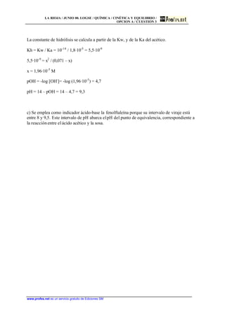 LA RIOJA / JUNIO 00. LOGSE / QUÍMICA / CINÉTICA Y EQUILIBRIO /
OPCION A / CUESTIÓN 3
www.profes.net es un servicio gratuito de Ediciones SM
La constante de hidrólisis se calcula a partir de la Kw, y de la Ka del acético.
Kh = Kw / Ka = 10-14
/ 1,8·10-5
= 5,5·10-9
5,5·10-9
= x2
/ (0,071 – x)
x = 1,96·10-5
M
pOH = -log [OH-
]= -log (1,96·10-5
) = 4,7
pH = 14 – pOH = 14 – 4,7 = 9,3
c) Se emplea como indicador ácido-base la fenolftaleína porque su intervalo de viraje está
entre 8 y 9,5. Este intervalo de pH abarca elpH del punto de equivalencia, correspondiente a
la reacciónentre el ácido acético y la sosa.
 