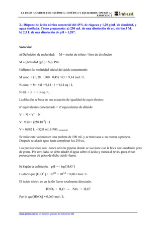 LA RIOJA / JUNIO 00. COU / QUÍMICA / CINÉTICA Y EQUILIBRIO / OPCION A /
EJERCICIO 2
www.profes.net es un servicio gratuito de Ediciones SM
2.- Dispone de ácido nítrico comercial del 45% de riqueza y 1,28 g/mL de densidad, y
agua destilada. Cómo prepararía: a) 250 mL de una disolución de ac. nítrico 3 M.
b) 2,5 L de una disolución de pH = 1,20?.
Solución:
a) Definición de molaridad: M = moles de soluto / litro de disolución
M = [densidad (g/L) · %] / Pm
Hallamos la molaridad inicial del ácido concentrado:
M conc. = (1, 28 ⋅ 1000 ⋅ 0,45) / 63 = 9,14 mol / L
N conc. = M · val = 9,14 · 1 = 9,14 eq / L
N dil. = 3 · 1 = 3 eq / L
La dilución se basa en una ecuación de igualdad de equivalentes:
nº equivalentes concentrado = nº equivalentes de diluido
V · N = V´ · N´
V · 9,14 = (250·10-3
) · 3
V = 0,082 L = 82,0 mL HNO3 comercial
Se mide este volumen en una probeta de 100 mL y se transvasa a un matraz o probeta.
Después se añade agua hasta completar los 250 cc.
Las precauciones son: nunca utilizar pipetas donde se succione con la boca sino mediante pera
de goma. Por otro lado, se debe añadir el agua sobre el ácido y nunca al revés, para evitar
proyecciones de gotas de dicho ácido fuerte.
b) Según la definición: pH = -log [H3O+
]
Es decir que [H3O+
] = 10-pH
= 10-1,2
= 0,063 mol / L
El ácido nítrico es un ácido fuerte totalmente disociado:
HNO3 + H2O → NO3
-
+ H3O+
Por lo que[HNO3] = 0,063 mol / L
 