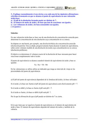 ARAGÓN / JUNIO 00. LOGSE / QUIMICA / CINETICA Y EQUILIBRIO / OPCION I /
EJERCICIO 3
www.profes.net es un servicio gratuito de Ediciones SM
3.- Explique razonadamente si son ciertas o no cada una de las siguientes afirmaciones
referidas al momento en que se alcanza el punto de equivalencia en una valoración
ácido-base:
a) El pH de la disolución formada puede ser distinto de 7.
b) El número de moles de ácido y de base que han de reaccionar son iguales.
c) Los volúmenes de ácido y de base consumidos son iguales.
( 1,5 puntos )
Solución:
En una valoración ácido-base se hace uso de una disolución de concentración conocida para
determinar la concentración de otra disolución cuya concentración no se conoce.
Se dispone en una bureta, por ejemplo, una disoluciónbásica de concentraciónconocida
(disoluciónpatrón). Esta se añade, progresivamente hasta alcanzar el punto de equivalencia,
sobre cierto volumen medido de una disolución de ácido cuya concentración no se conoce
(disolución problema).
El objetivo es determinar el volumen exacto de la disolución de base necesaria para hacer
reaccionar completamente todo el ácido.
El punto de equivalencia se alcanza cuandoel número de equivalentes de ácido y base se
igualan:
Va · Na = Vb · Nb
En las valoraciones se utiliza utiliza un indicador que tenga su intervalo de viraje en las
proximidades del punto de equivalencia.
a) El pH del punto de equivalencia dependerá de la fortaleza del ácido y la base utilizados:
Si el ácido y la base son fuertes el pH del punto de equivalencia será efectivamente pH = 7.
Si el ácido es débil y la base es fuerte el pH será pH > 7.
Si el ácido es fuerte y la base es débil el pH será pH 7.
Por lo que la afirmación de que el pH puede ser distinto de 7 es cierta.
b) Lo que tiene que ser igual en el punto de equivalencia es el número de equivalentes de
ácido y base. El número de equivalentes depende del número de moles y también de la
valencia.
 