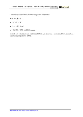 LA RIOJA / JUNIO 00. COU / QUÍMICA / CINÉTICA Y EQUILIBRIO / OPCION A /
EJERCICIO 2
www.profes.net es un servicio gratuito de Ediciones SM
La nueva dilución supone alcanzar la siguiente normalidad:
N dil. = 0,063 eq / L
V · N = V´ · N´
V · 9,14 = 2,5 · 0,063
V = 0,017 L = 17,0 mL HNO3 comercial
Se mide este volumen en una probeta de 100 mL y se transvasa a un matraz. Después se añade
agua hasta completar los 2,50 L.
 