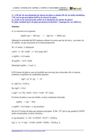 LA RIOJA / JUNIO 00. COU / QUÍMICA / CINÉTICA Y EQUILIBRIO / OPCION A /
EJERCICIO 3
www.profes.net es un servicio gratuito de Ediciones SM
3.- A 50 mL de una disolución de nitrato de plata se añaden 50 mL de ácido clorhídrico
3 M, con lo que precipitan 0,652 g de cloruro de plata.
a) ¿Cuál era la concentración molar de la disolución de nitrato de plata?.
b) ¿Qué cantidad (g/L) de plata permanecerá disuelta? (Suponga los vol. aditivos).
Solución:
a) La reacción es la siguiente:
AgNO3 (ac) + HCl (ac) → AgCl (s) + HNO3 (ac)
Sabiendo la molaridad del HCl podemos obtener los moles que hay de éste y, por tanto, los
de AgNO3, ya que reaccionan en la misma proporción:
M = nº moles / L disolución
n HCl = V · M = 0,050 · 3 = 0,15 moles HCl
n AgNO3 = 0,15 moles
M AgNO3 = 0,15 / 0,050
Molaridad AgNO3 = 3 mol / L
b) El cloruro de plata es una sal insoluble que esta muy poco disociada, ello se expresa
mediante el equilibrio de solubilidad siguiente:
AgCl (s) D Ag+
+ Cl-
m AgCl (s) = 0,652 g
Pm AgCl = 143,4
n AgCl = m / Pm =0,652 / 143,4 = 4,546 · 10-3
moles
El nitrato de plata es una sal soluble, es decir, totalmente disociada:
AgNO3 → Ag+
+ NO3
-
n AgNO3 = 0,15 moles = n Ag (iniciales)
De los 0,15 moles de plata que teníamos precipitan 4,546 · 10-3
por lo que quedan 0,145454
moles sin precipitar, es decir, disueltos.
m Ag (disuelta) = n · Pat = 0,145454 · 107,87 = 15,694 g
[Ag +
] = m / V total =15,694 / (0,050 + 0,050) = 156,94 g / L
 