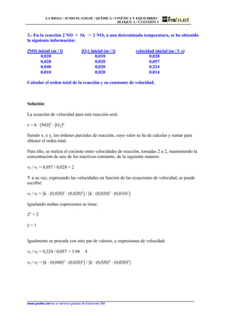 LA RIOJA / JUNIO 01. LOGSE / QUÍMICA / CINÉTICA Y EQUILIBRIO /
BLOQUE A / CUESTIÓN 3
www.profes.net es un servicio gratuito de Ediciones SM
3.- En la reacción 2 NO + O2 šš 2 NO2 a una determinada temperatura, se ha obtenido
la siguiente información:
[NO] inicial (m / l) [O2] inicial (m / l) velocidad inicial (m / l· s)
0,020 0,010 0,028
0,020 0,020 0,057
0,040 0,020 0,224
0,010 0,020 0,014
Calcular el orden total de la reacción y su constante de velocidad.
Solución:
La ecuación de velocidad para esta reacción será:
v = k · [NO]x
· [O2]y
Siendo x, e y, los órdenes parciales de reacción, cuyo valor se ha de calcular y sumar para
obtener el orden total.
Para ello, se realiza el cociente entre velocidades de reacción, tomadas 2 a 2, manteniendo la
concentración de uno de los reactivos constante, de la siguiente manera:
v2 / v1 = 0,057 / 0,028 = 2
Y a su vez, expresando las velocidades en función de las ecuaciones de velocidad, se puede
escribir:
v2 / v1 = [k · (0,020)x
· (0,020)y
] / [k · (0,020)x
· (0,010)y
]
Igualando ambas expresiones se tiene:
2y
= 2
y = 1
Igualmente se procede con otro par de valores, y expresiones de velocidad:
v3 / v2 = 0,224 / 0,057 = 3.94 ϕ 4
v3 / v2 = [k · (0,040)x
· (0,020)y
] / [k · (0,020)x
· (0,020)y
]
 