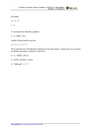 LA RIOJA / JUNIO 01. LOGSE / QUÍMICA / CINÉTICA Y EQUILIBRIO /
BLOQUE A / CUESTIÓN 3
www.profes.net es un servicio gratuito de Ediciones SM
De donde:
2x
= 4 = 22
x = 2
Y la ecuación de velocidad, quedaría:
v = k · [NO]2
· [O2]
Siendo el orden total de reacción:
n = x + y = 2 + 1 = 3
De la expresión de velocidad para cualquiera de los datos dados, y puesto que ya se conocen
los órdenes parciales, se deduce el valor de k:
k = v1 / ([NO]x
· [O2]y
)1
k = 0,028 / ((0,020)2
· 0,010)
k = 7000 mol-2
· L2
· s-1
 