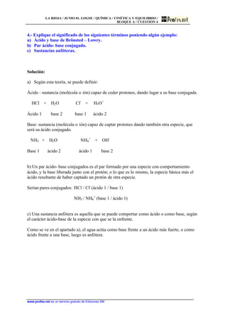 LA RIOJA / JUNIO 01. LOGSE / QUÍMICA / CINÉTICA Y EQUILIBRIO /
BLOQUE A / CUESTIÓN 4
www.profes.net es un servicio gratuito de Ediciones SM
4.- Explique el significado de los siguientes términos poniendo algún ejemplo:
a) Ácido y base de Brönsted – Lowry.
b) Par ácido- base conjugado.
c) Sustancias anfóteras.
Solución:
a) Según esta teoría, se puede definir:
Ácido : sustancia (molécula o ión) capaz de ceder protones, dando lugar a su base conjugada.
HCl + H2O Cl-
+ H3O+
Ácido 1 base 2 base 1 ácido 2
Base: sustancia (molécula o ión) capaz de captar protones dando también otra especie, que
será su ácido conjugado.
NH3 + H2O NH4
+
+ OH-
Base 1 ácido 2 ácido 1 base 2
b) Un par ácido- base conjugados es el par formado por una especie con comportamiento
ácido, y la base liberada junto con el protón; o lo que es lo mismo, la especie básica más el
ácido resultante de haber captado un protón de otra especie.
Serían pares conjugados: HCl / Cl-
(ácido 1 / base 1)
NH3 / NH4
+
(base 1 / ácido 1)
c) Una sustancia anfótera es aquella que se puede comportar como ácido o como base, según
el carácter ácido-base de la especie con que se la enfrente.
Como se ve en el apartado a), el agua actúa como base frente a un ácido más fuerte, o como
ácido frente a una base, luego es anfótera.
 