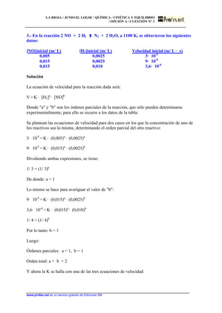 LA RIOJA / JUNIO 02. LOGSE / QUÍMICA / CINÉTICA Y EQUILIBRIO
/ OPCIÓN A / CUESTIÓN Nº 3
www.profes.net es un servicio gratuito de Ediciones SM
3.- En la reacción 2 NO + 2 H2 ττ N2 + 2 H2O, a 1100 K, se obtuvieron los siguientes
datos:
[NO]inicial (m/ L) [H2]inicial (m/ L) Velocidad inicial (m/ L · s)
0,005 0,0025 3· 10-5
0,015 0,0025 9· 10-5
0,015 0,010 3,6· 10-4
Solución
La ecuación de velocidad para la reacción dada será:
V = K · [H2]a
· [NO]b
Donde a y b son los órdenes parciales de la reacción, que sólo pueden determinarse
experimentalmente; para ello se recurre a los datos de la tabla:
Se plantean las ecuaciones de velocidad para dos casos en los que la concentración de uno de
los reactivos sea la misma, determinando el orden parcial del otro reactivo:
3· 10-5
= K · (0,005)a
· (0,0025)a
9· 10-5
= K · (0,015)a
· (0,0025)b
Dividiendo ambas expresiones, se tiene:
1/ 3 = (1/ 3)a
De donde: a = 1
Lo mismo se hace para averiguar el valor de b:
9· 10-5
= K · (0,015)a
· (0,0025)b
3,6· 10-4
= K · (0,015)a
· (0,010)b
1/ 4 = (1/ 4)b
Por lo tanto: b = 1
Luego:
Órdenes parciales: a = 1, b = 1
Orden total: a + b = 2
Y ahora la K se halla con una de las tres ecuaciones de velocidad:
 