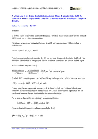 LA RIOJA / JUNIO 98. LOGSE / QUIMICA / CINÉTICA y EQUILIBRIO / Nº 3
www.profes.net es un servicio gratuito de Ediciones SM
3.- ¿Cuál será el pH de una disolución formada por 100mL de acetato sódico 0,250 M,
25mL de HCl del 12 % y densidad 1,06 g/mL, y cantidad suficiente de agua para completar
250mL?.
Datos: Ka ác.acético: 1,8·10-5
Solución:
El acetato sódico se encuentra totalmente disociado y aporta al medio iones acetato en una cantidad:
0,250 mol/L · 0,1L = 0,025moles del ión
Estos iones provienen de la disociación de un ác. débil, y al mezclarlos con HCl se produce la
neutralización:
HCl+CH3-COO-
→CH3-COO+Cl
Posteriormente calculamos la cantidad de HCl que nos hace falta para la disolución de 25 mL y de
este modo conoceremos la composición final de la mezcla. Esto último nos ayudara a saber el pH.
M=V·d=25mL·1,06g/mL=26,5g
romolesHClpux
xmol
ngdisolució
HClpuro
ngdisolució
087,0;
4,26
5,36/12
100
12
100
===
Al añadir HCl el acetato pasará a ser ácido acético pero hay parte de clorhidríco que no reacciona:
HCl(en exceso) = 0,087 - 0,025 = 0,062 moles
De este modo hemos conseguido una mezcla de ác.fuerte y débil, pero los iones hidroxilo que
suministra el acético se desprecian frente a los del HCl. Todo esto se debe a la presencia del ión
común que hace que el grado de disociación del acético disminuya.
Por lo tanto la disociación será máxima y la concentración será:
0,062 mol / 0,25 L = 0,248 mol/L de HCl
Como la disociación es mol a mol podemos calcular el pH:
61,0248,0log]log[ 3 =−=−= +
OHpH
 