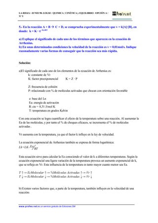 LA RIOJA / JUNIO 98. LOGSE / QUIMICA / CINÉTICA y EQUILIBRIO /OPCIÓN A /
Nº 5
www.profes.net es un servicio gratuito de Ediciones SM
5.- En la reacción A + B à C + D, se comprueba experimentalmente que v = k[A]·[B], en
donde: k = K · e-Ea/RT
a) Explique el significado de cada uno de los términos que aparecen en la ecuación de
Arrhenius.
b) En unas determinadas condiciones la velocidad de la reacción es v = 0,01mol/s. Indique
razonadamente varias formas de conseguir que la reacción sea más rápida.
Solución:
a)El significado de cada uno de los elementos de la ecuación de Arrhenius es:
k: constante de Vr
K: factor preexponencial K = Z · P
Z: frecuencia de colisión
P: relacionado con % de moléculas activadas que chocan con orientación favorable
e: base del Ln
Ea: energía de activación
R: cte = 8,31 J/mol K
T: temperatura en grados Kelvin
Con esta ecuación se logra cuantificar el efecto de la temperatura sobre una reacción. Al aumentar la
Ea de las moléculas, y por tanto el % de choques eficaces, se incrementa el % de moléculas
activadas .
Vr aumenta con la temperatura, ya que el factor k influye en la ley de velocidad.
La ecuación exponencial de Arrhenius también se expresa de forma logarítmica:
Lk=LK-
RT
Ea
Esta ecuación sirve para calcular la Ea conociendo el valor de k a diferentes temperaturas. Según la
ecuación exponencial una ligera variación de la temperatura provoca un aumento exponencial de k,
que se refleja en Vr. Esta influencia de la temperatura es tanto mayor cuanto menor sea Ea.
T ↑→ EcMolecular ↑→ %Moléculas Activadas ↑→ Vr ↑
T ↓→ EcMolecular ↓→ %Moléculas Activadas ↓→ Vr ↓
b) Existen varios factores que, a parte de la temperatura, también influyen en la velocidad de una
reacción:
 