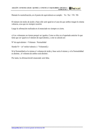 ARAGÓN / JUNIO 00. LOGSE / QUIMICA / CINETICA Y EQUILIBRIO / OPCION I /
EJERCICIO 3
www.profes.net es un servicio gratuito de Ediciones SM
Durante la neutralización, en el punto de equivalencia se cumple: Va · Na = Vb · Nb
El número de moles de ácido y base sólo será igual en el caso de que ambos tengan la misma
valencia, cosa que no siempre ocurrirá.
Luego la afirmación realizada en el enunciado no siempre es cierta.
c) Los volumenes no tienen porqué ser iguales, Como se dice en el apartado anterior lo que
tiene que ser igual es el número de equivalentes, y este se calcula así:
Nº de equivalentes = Volumen · Normalidad
Siendo N = (nº moles/valencia ) / Volumen(L)
Si la Normalidad es la misma el volumen de ácido y base será el mismo y si la Normaliddad
es distinta , el volumen de ambos será distinto .
Por tanto, la afirmacióndel enunciado será falsa.
 