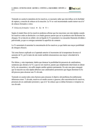 LA RIOJA / JUNIO 98. LOGSE / QUIMICA / CINÉTICA y EQUILIBRIO /OPCIÓN A /
Nº 5
www.profes.net es un servicio gratuito de Ediciones SM
Teniendo en cuenta la naturaleza de los reactivos, es necesario saber que ésta influye en la facilidad
de ruptura y creación de enlaces en la reacción. La Vr se verá incrementada cuanto menor sea el n°
de enlaces formados o rotos:
Según el estado físico de los reactivos podemos afirmar que las reacciones son más rápidas cuando
los reactivos están en disolución o en estado gaseoso puesto que así se producen más fácilmente los
choques. Si se trata de un sólido o de un líquido la Vr aumentará si se encuentra finamente dividida o
pulverizada, ya que se consigue aumentar la superficie de contacto.
La Vr aumentará al aumentar la concentración de los reactivos ya que habrá una mayor posibilidad
de choques eficaces.
Tal como hemos explicado en el apartado anterior el incremento de la temperatura favorece al
aumento de Vr, por lo tanto de este modo también alcanzaremos una mayor velocidad de la
reacción.
Por último, y más importante, habría que destacar la posibilidad de presencia de catalizadores,
sustancias que afectan a la Vr y que no son reactivos, puesto que simplemente intervienen en alterar
la Ea, sin consumirse y sin sufrir ningún cambio químico permanente. En este caso para conseguir
que la reacción sea más rápida debemos usar catalizadores promotores que hagan disminuir la Ea
del proceso para alcanzar una Vr elevada.
Teniendo en cuenta todos estos factores para alcanzar el objetivo del problema favorablemente
deberemos tener: T elevada, reactivos en medio acuoso o gaseoso, alta concentración de reactivos,
presencia de un catalizador promotor y que el n° de enlaces que se deban formarse o romperse no
sea elevado.
−♦♦ϒ VrEarotosformadosEnlacesN )/(
 