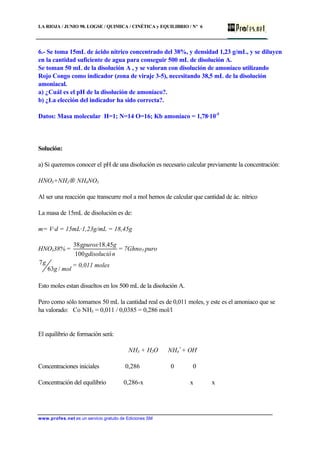 LA RIOJA / JUNIO 98. LOGSE / QUIMICA / CINÉTICA y EQUILIBRIO / Nº 6
www.profes.net es un servicio gratuito de Ediciones SM
6.- Se toma 15mL de ácido nítrico concentrado del 38%, y densidad 1,23 g/mL, y se diluyen
en la cantidad suficiente de agua para conseguir 500 mL de disolución A.
Se toman 50 mL de la disolución A , y se valoran con disolución de amoníaco utilizando
Rojo Congo como indicador (zona de viraje 3-5), necesitando 38,5 mL de la disolución
amoniacal.
a) ¿Cuál es el pH de la disolución de amoníaco?.
b) ¿La elección del indicador ha sido correcta?.
Datos: Masa molecular H=1; N=14 O=16; Kb amoníaco = 1,78·10-5
Solución:
a) Si queremos conocer el pH de una disolución es necesario calcular previamente la concentración:
HNO3+NH3→ NH4NO3
Al ser una reacción que transcurre mol a mol hemos de calcular que cantidad de ác. nítrico
La masa de 15mL de disolución es de:
m= V·d = 15mL·1,23g/mL = 18,45g
HNO338% =
ngdisolució
g,gpuros·
100
451838
= 7Ghno3 puro
molg
g
/63
7 = 0,011 moles
Esto moles estan disueltos en los 500 mL de la disolución A.
Pero como sólo tomamos 50 mL la cantidad real es de 0,011 moles, y este es el amoniaco que se
ha valorado: Co NH3 = 0,011 / 0,0385 = 0,286 mol/l
El equilibrio de formación será:
NH3 + H2O ⇔ NH4
+
+ OH-
Concentraciones iniciales 0,286 0 0
Concentración del equilibrio 0,286-x x x
 