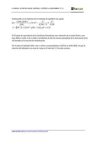 LA RIOJA / JUNIO 98. LOGSE / QUIMICA / CINÉTICA y EQUILIBRIO / Nº 6
www.profes.net es un servicio gratuito de Ediciones SM
Sustituyendo en la expresión de la constante de equilibrio nos queda:
Kb=
3
-
4
[NH
]][OH[NH=
; 1,78·10-5
=
X
X
−286,0
2
≈
286.0
2
X
[ ] 35,11;65,210·26,2 3
==== −−
pHpOHOHX
b) El punto de equivalencia de la disolución formada por una valoración de un ácido fuerte y una
base débil es ácido. Esto se debe a la hidrólisis de del ión amonio procedente de la disociación de la
sal formada en la reacción de neutralización.
Por lo tanto el indicador debe virar a valores correspondientes al pH de un ácido débil, así que la
elección del indicador con zona de viraje en el intervalo 3-5 ha sido correcta.
 