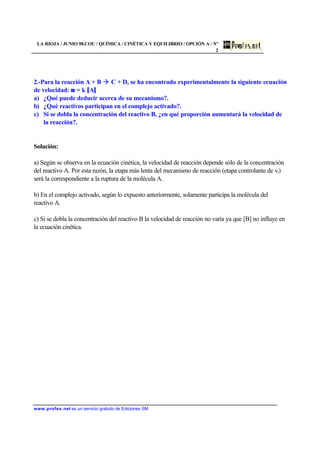 LA RIOJA / JUNIO 98.COU / QUÍMICA / CINÉTICA Y EQUILIBRIO / OPCIÓN A / Nº
2
www.profes.net es un servicio gratuito de Ediciones SM
2.-Para la reacción A + B à C + D, se ha encontrado experimentalmente la siguiente ecuación
de velocidad: ν = k [A]
a) ¿Qué puede deducir acerca de su mecanismo?.
b) ¿Qué reactivos participan en el complejo activado?.
c) Si se dobla la concentración del reactivo B, ¿en qué proporción aumentará la velocidad de
la reacción?.
Solución:
a) Según se observa en la ecuación cinética, la velocidad de reacción depende sólo de la concentración
del reactivo A. Por esta razón, la etapa más lenta del mecanismo de reacción (etapa controlante de vr)
será la correspondiente a la ruptura de la molécula A.
b) En el complejo activado, según lo expuesto anteriormente, solamente participa la molécula del
reactivo A.
c) Si se dobla la concentración del reactivo B la velocidad de reacción no varía ya que [B] no influye en
la ecuación cinética.
 