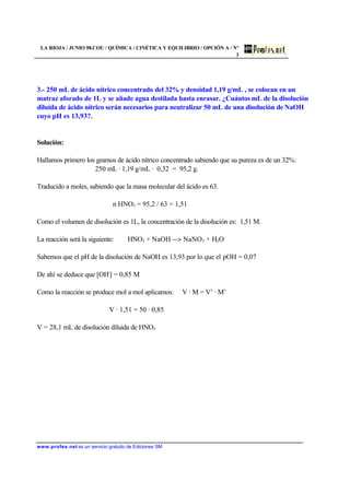 LA RIOJA / JUNIO 98.COU / QUÍMICA / CINÉTICA Y EQUILIBRIO / OPCIÓN A / Nº
3
www.profes.net es un servicio gratuito de Ediciones SM
3.- 250 mL de ácido nítrico concentrado del 32% y densidad 1,19 g/mL , se colocan en un
matraz aforado de 1L y se añade agua destilada hasta enrasar. ¿Cuántos mL de la disolución
diluida de ácido nítrico serán necesarios para neutralizar 50 mL de una disolución de NaOH
cuyo pH es 13,93?.
Solución:
Hallamos primero los gramos de ácido nítrico concentrado sabiendo que su pureza es de un 32%:
250 mL · 1,19 g/mL · 0,32 = 95,2 g.
Traducido a moles, sabiendo que la masa molecular del ácido es 63.
n HNO3 = 95,2 / 63 = 1,51
Como el volumen de disolución es 1L, la concentración de la disolución es: 1,51 M.
La reacción será la siguiente: HNO3 + NaOH -- NaNO3 + H2O
Sabemos que el pH de la disolución de NaOH es 13,93 por lo que el pOH = 0,07
De ahí se deduce que [OH-
] = 0,85 M
Como la reacción se produce mol a mol aplicamos: V · M = V’ · M’
V · 1,51 = 50 · 0,85
V = 28,1 mL de disolución diluida de HNO3
 