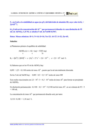 LA RIOJA / JUNIO 98.COU / QUÍMICA / CINÉTICA Y EQUILIBRIO / OPCIÓN A / Nº
5
www.profes.net es un servicio gratuito de Ediciones SM
5.- a)¿Cuál es la solubilidad en agua (en g/L) del hidróxido de aluminio III, cuyo valor de Ks =
2,0·10-33
?.
b) ¿Cuál será la concentración del Al+++
que permanecerá disuelta si a una disolución de 95
mL de Al(NO3)3 1,25 M, se añaden 5 mL de NaOH 0,5M?.
Datos: Masas atómicas: H=1; N=14; O=16; Na=23; Al=27; S=32; Zn=65.
Solución:
a) Planteamos primero el equilibrio de solubilidad:
Al(OH)3 (s) ↔ Al3+ (aq) + 3OH-
(aq)
s s 3s
Ks = [Al3+
] · [OH-
]3
= s · (3s)3
= 27 s4
= 2,0 · 10-33
; s = 2,9 · 109
mol / L
b) Sabemos que en los 95 ml de Al(NO3) hay:
0,095 · 1,25 = 0,1188 moles de iones Al3+
, puesto que la sal esta totalmente disociada.
En los 5 mL de NaOH hay: 0,005 · 0,5 = 2,5 ·10-3
moles de iones OH-
Esos moles reaccionarán con 2,5 · 103
/ 3 = 8,3 · 10-4
moles de iones Al3+
para formar un precipitado
de Al(OH)3.
En disolución permanecerán: 0,1188 – 8,3 · 10-4
= 0,1180 mol de iones Al3+
, en un volumen de 95 + 5
= 100 mL.
La concentración de iones Al3+
que permanecerá disuelta será, por tanto:
0,118 / 0,100 = 1,18 mol / L
 