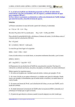 LA RIOJA / JUNIO 99. LOGSE / QUÍMICA / CINÉTICA Y EQUILIBRIO / OPCIÓN A
/ Nº 5
www.profes.net es un servicio gratuito de Ediciones SM
5.- a) ¿Cuál será el pH de una disolución preparada con 50 mL de ácido nítrico
comercial de 1,16 g/mL de densidad y 26% de riqueza y cantidad suficiente de agua
para completar 500 mL?.
b) Para valorar exactamente esa disolución se utiliza otra disolución de NaOH. Indique
qué material necesita y describa la forma de operar.
Solución:
a) Primero calculamos la masa del ácido a partir del volumen y la densidad,
m = V·d; m = 50 · 1,16 = 58 g.
De estos 58 g sólo el 26 % es ácido puro: 58 g · 0,26 = 15,08 g de HNO3
Para calcular la molaridad del ácido, calculamos el número de moles y lo dividimos entre el
volumen total de la disolución (500 mL):
Pm = 63 g/mol
M = (15,08/63) / 500·103 = 0,48 mol/L
La reacción que tiene lugar es la siguiente:
HNO3 + H2O  NO3- + H3O+
Como el ácido nítrico es un ácido fuerte, se encuentra totalmente disociado y, por lo tanto:
[HNO3] =[H3O+]
pH = -log [H3O+] = -log 0,48 = 0,32
b) Disponemos de una disolución de NaOH de concentración conocida. Para hacer la
valoración se utilizará una bureta, una pinza, una pipeta, un embudo y un matraz erlenmeyer.
Deben seguirse los siguientes pasos:
1.- Se toma con la pipeta una cantidad exacta de ácido a valorar, por ejemplo, 25 mL.
2.- Se vierte el ácido en un matraz erlenmeyer y se añaden unas gotas de indicador. Puede
usarse, por ejemplo, la fenolftaleína, que en medio ácido es incolora y en medio básico se
vuelve rosada.
3.- Se enrasa una bureta de 50 mL con la disolución de la base, en este caso NaOH, con la
ayuda del embudo.
4.- Se añade lentamente la disolución de NaOH sobre la muestra de HNO3 contenida en el
erlenmeyer al tiempo que se agita la mezcla.
5.- El punto de equivalencia se alcanza cuando la mezcla adquiere un color rosado que
 