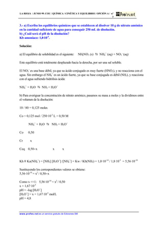 LA RIOJA / JUNIO 99. COU / QUÍMICA / CINÉTICA Y EQUILIBRIO / OPCIÓN A / nº
3
www.profes.net es un servicio gratuito de Ediciones SM
3.- a) Escriba los equilibrios químicos que se establecen al disolver 10 g de nitrato amónico
en la cantidad suficiente de agua para conseguir 250 mL de disolución.
b) ¿Cuál será el pH de la disolución?
Kb amoníaco: 1,8·10-5
.
Solución:
a) El equilibrio de solubilidad es el siguiente: NH4NO3 (s) D NH4
+
(aq) + NO3
-
(aq)
Este equilibrio está totalmente desplazado hacia la derecha, por ser una sal soluble.
El NO3
-
es una base débil, ya que su ácido conjugado es muy fuerte (HNO3), y no reacciona con el
agua. Sin embargo el NH4
+
es un ácido fuerte, ya que su base conjugada es débil (NH3), y reacciona
con el agua sufriendo hidrólisis ácida:
NH4
+
+ H2O D NH3 + H3O+
b) Para averiguar la concentración de nitrato amónico, pasamos su masa a moles y la dividimos entre
el volumen de la disolución:
10 / 80 = 0,125 moles
Co = 0,125 mol / 250·10-3
L = 0,50 M
NH4
+
+ H2O D NH3 + H3O+
Co 0,50
Cr x
Ceq 0,50−x x x
Kh ≡ Ka(NH4
+
) = [NH3] [H3O+
] /[NH4
+
] = Kw / Kb(NH3) = 1,0·10-14
/ 1,8·10-5
= 5,56·10-10
Sustituyendo los correspondientes valores se obtiene:
5,56·10-10
= x2
/ 0,50−x
Como x 1: 5,56·10-10
= x2
/ 0,50
x = 1,67·10-5
pH = -log [H3O+
]
[H3O+
] = x = 1,67·10-5
mol/L
pH = 4,8
 