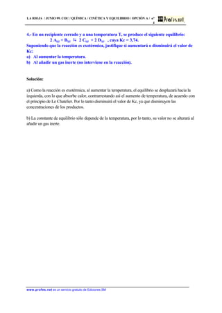 LA RIOJA / JUNIO 99. COU / QUÍMICA / CINÉTICA Y EQUILIBRIO / OPCIÓN A / nº
4
www.profes.net es un servicio gratuito de Ediciones SM
4.- En un recipiente cerrado y a una temperatura T, se produce el siguiente equilibrio:
2 A(g) + B(g) D 2 C(g) + 2 D(g) , cuya Kc = 3,74.
Suponiendo que la reacción es exotérmica, justifique si aumentará o disminuirá el valor de
Kc:
a) Al aumentar la temperatura.
b) Al añadir un gas inerte (no interviene en la reacción).
Solución:
a) Como la reacción es exotérmica, al aumentar la temperatura, el equilibrio se desplazará hacia la
izquierda, con lo que absorbe calor, contrarrestando así el aumento de temperatura, de acuerdo con
el principio de Le Chatelier. Por lo tanto disminuirá el valor de Kc, ya que disminuyen las
concentraciones de los productos.
b) La constante de equilibrio sólo depende de la temperatura, por lo tanto, su valor no se alterará al
añadir un gas inerte.
 