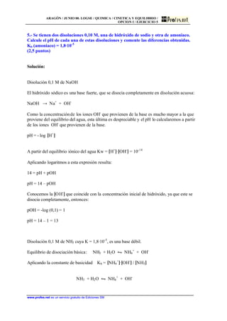 ARAGÓN / JUNIO 00. LOGSE / QUIMICA / CINETICA Y EQUILIBRIO /
OPCION I / EJERCICIO 5
www.profes.net es un servicio gratuito de Ediciones SM
5.- Se tienen dos disoluciones 0,10 M, una de hidróxido de sodio y otra de amoniaco.
Calcule el pH de cada una de estas disoluciones y comente las diferencias obtenidas.
Kb (amoniaco) = 1,8·10-5
(2,5 puntos)
Solución:
Disolución 0,1 M de NaOH
El hidróxido sódico es una base fuerte, que se disocia completamente en disolución acuosa:
NaOH → Na+
+ OH-
Como la concentraciónde los iones OH-
que provienen de la base es mucho mayor a la que
proviene del equilibrio del agua, esta última es despreciable y el pH lo calcularemos a partir
de los iones OH-
que provienen de la base.
pH = - log [H+
]
A partir del equilibrio iónico del agua Kw = [H+
]·[OH-
] = 10-14
Aplicando logaritmos a esta expresión resulta:
14 = pH + pOH
pH = 14 – pOH
Conocemos la [OH-
] que coincide con la concentración inicial de hidróxido, ya que este se
disocia completamente, entonces:
pOH = -log (0,1) = 1
pH = 14 – 1 = 13
Disolución 0,1 M de NH3 cuya K = 1,8·10-5
, es una base débil.
Equilibrio de disociación básica: NH3 + H2O • NH4
+
+ OH-
Aplicando la constante de basicidad Kb = [NH4
+
]·[OH-
] / [NH3]
NH3 + H2O • NH4
+
+ OH-
 