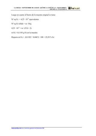 LA RIOJA / SEPTIEMBRE 00. LOGSE / QUÍMICA /CINÉTICA Y EQUILIBRIO /
OPCION A / CUESTIÓN 4
www.profes.net es un servicio gratuito de Ediciones SM
Luego en cuanto al hierro de la muestra original se tiene:
Nº eq Fe = 4,25 · 10-3
equivalentes
Nº eq Fe sólido = m / Peq
4,25 · 10-3
= m / (55,8 : 2)
m Fe = 0,1185 g Fe en la muestra
Riqueza en Fe = (0,1185 / 0,4467) · 100 = 25,39 % Fe
 