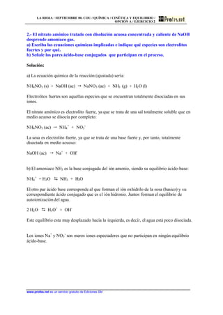LA RIOJA / SEPTIEMBRE 00. COU / QUÍMICA / CINÉTICA Y EQUILIBRIO /
OPCIÓN A / EJERCICIO 2
www.profes.net es un servicio gratuito de Ediciones SM
2.- El nitrato amónico tratado con disolución acuosa concentrada y caliente de NaOH
desprende amoníaco gas.
a) Escriba las ecuaciones químicas implicadas e indique qué especies son electrolitos
fuertes y por qué.
b) Señale los pares ácido-base conjugados que participan en el proceso.
Solución:
a) La ecuación química de la reacción (ajustada) sería:
NH4NO3 (s) + NaOH (ac)  NaNO3 (ac) + NH3 (g) + H2O (l)
Electrolitos fuertes son aquellas especies que se encuentran totalmente disociadas en sus
iones.
El nitrato amónico es electrolito fuerte, ya que se trata de una sal totalmente soluble que en
medio acuoso se disocia por completo:
NH4NO3 (ac)  NH4
+
+ NO3
-
La sosa es electrolito fuerte, ya que se trata de una base fuerte y, por tanto, totalmente
disociada en medio acuoso:
NaOH (ac)  Na+
+ OH-
b) El amoniaco NH3 es la base conjugada del ión amonio, siendo su equilibrio ácido-base:
NH4
+
+ H2O D NH3 + H2O
El otro par ácido base corresponde al que forman el ión oxhidrilo de la sosa (basico) y su
correspondiente ácido conjugado que es el ión hidronio. Juntos forman el equilibrio de
autoionizacióndel agua.
2 H2O D H3O+
+ OH-
Este equilibrio esta muy desplazado hacia la izquierda, es decir, el agua está poco disociada.
Los iones Na+
y NO3
-
son meros iones espectadores que no participan en ningún equilibrio
ácido-base.
 